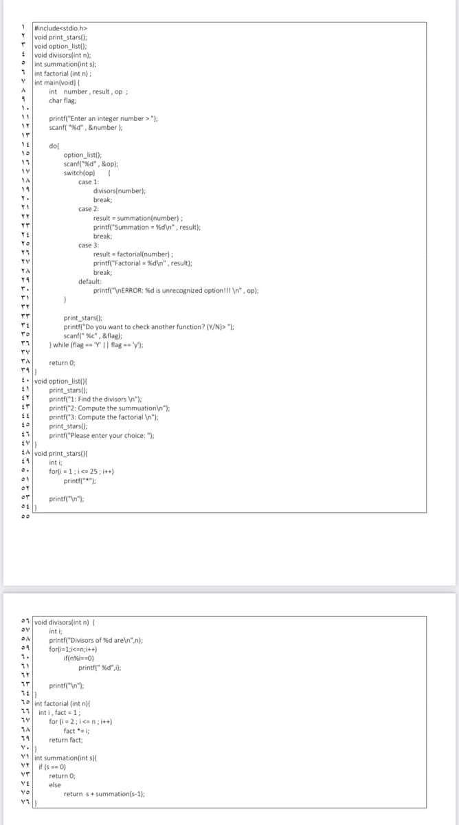 #include<stdio.h>
Y void print_stars();
* void option_list();
*
void divisors(int n);
• int summation(int s);
int factorial (int n):
int main(void) {
int number, result, op ;
char flag:
11
printf("Enter an integer number > ");
scanf "%d", &number );
ir
dol
10
option_list();
scanf("%d" , &op);
switch(op) {
case 1:
19
divisors(number);
Y.
break;
case 2:
YY
result = summation(number);
printf("Summation = %d\n", result);
break;
YO
case 3:
result = factorial(number):
printf("Factorial = %d\n", result);
break;
YY
YA
default:
printf("\NERROR: %d is unrecognized option!!! \n", op);
print_stars();
printf("Do you want to check another function? (Y/N)> "):
scanf(" %c" , &flag);
} while (flag == "Y" || flag == 'y');
rv
return 0;
. void option_list(){
print_stars();
printf("1: Find the divisors \n");
printf("2: Compute the summuation\n");
printf("3: Compute the factorial \n");
print_stars();
printf("Please enter your choice: "):
EA void print stars()
int i;
for(i = 1;i<= 25; i++)
printf("");
01
or
or
printf("\n");
00
01 void divisors(int n) {
int i;
printf("Divisors of %d are\n",n);
for(i=1;ic=n;i++)
if(n%i=0)
printf(" %d",i);
09
1.
printf("\n");
10 lint factorial (int n){
11 int i, fact = 1;
for (i = 2; i<= n; i++)
fact * i;
14
return fact;
VI int summation(int s){
if (s == 0)
VY
return 0;
else
YO
return s+ summation(s-1);
