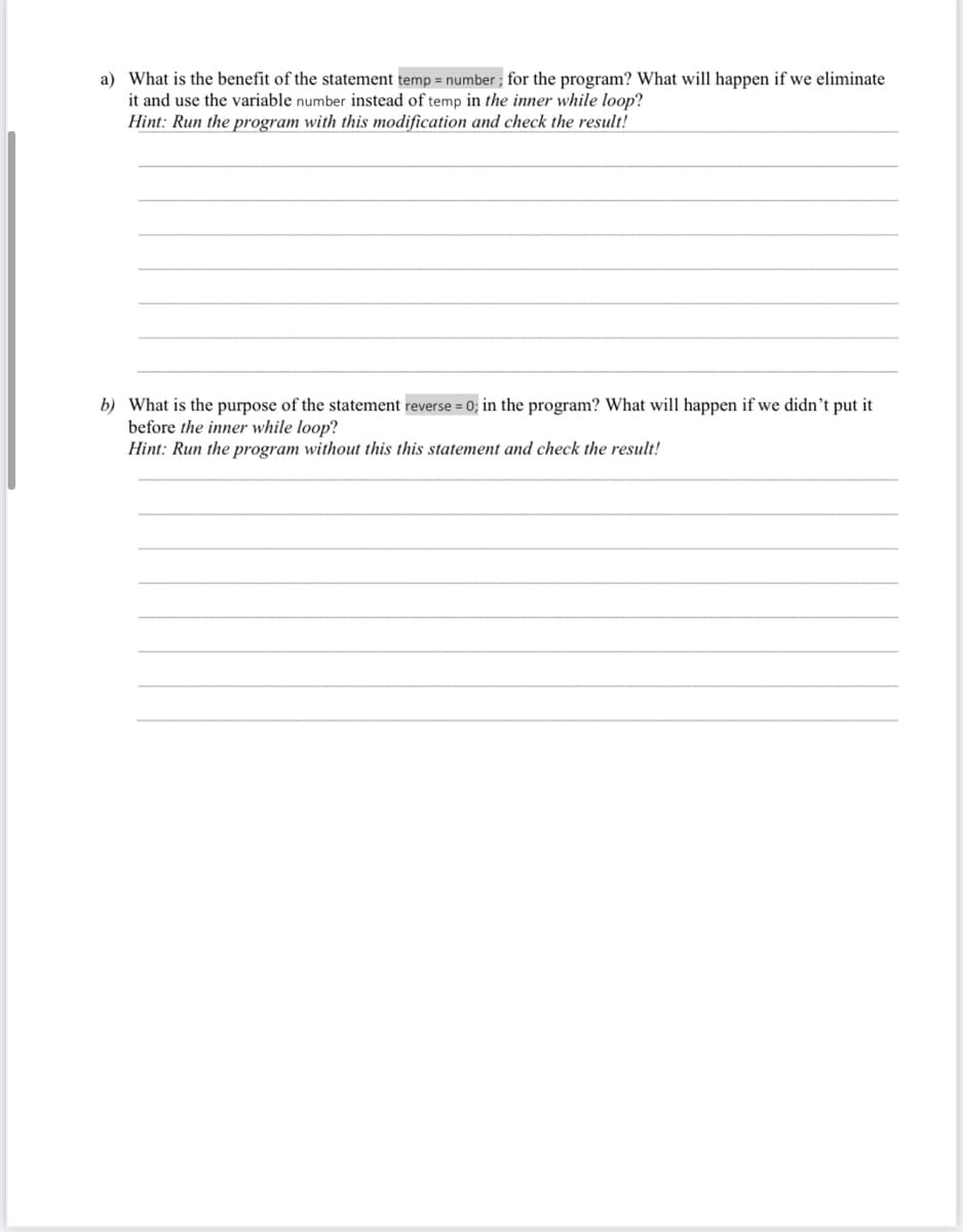 a) What is the benefit of the statement temp = number; for the program? What will happen if we eliminate
it and use the variable number instead of temp in the inner while loop?
Hint: Run the program with this modification and check the result!
b) What is the purpose of the statement reverse = 0; in the program? What will happen if we didn't put it
before the inner while loop?
Hint: Run the program without this this statement and check the result!

