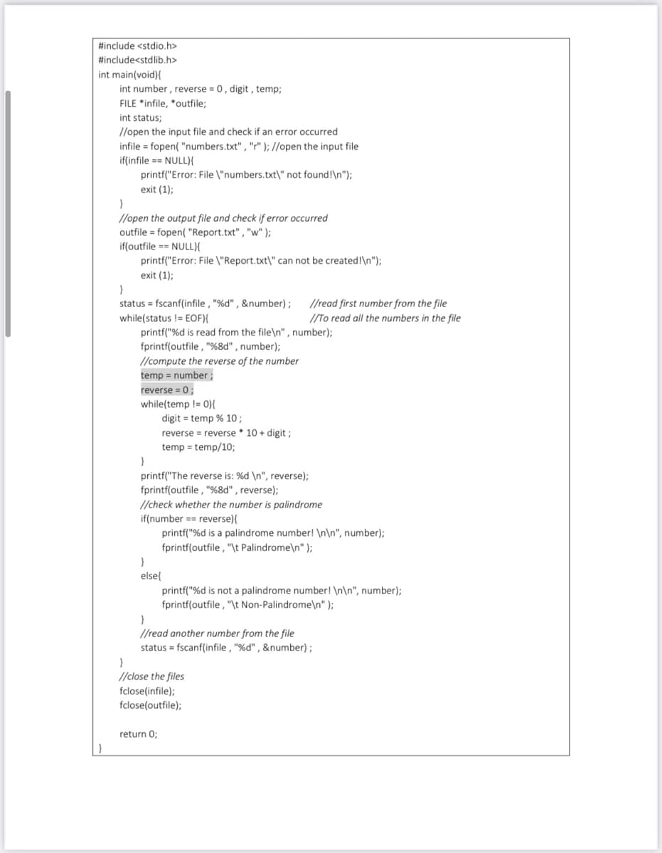 #include <stdio.h>
#includesstdlib.h>
int main(void){
int number , reverse = 0, digit , temp;
FILE *infile, *outfile;
int status;
//open the input file and check if an error occurred
infile = fopen( "numbers.txt" , "r" ); //open the input file
if(infile == NULL){
printf("Error: File \"numbers.txt\" not found!\n");
exit (1);
//open the output file and check if error occurred
outfile = fopen( "Report.txt" , "w" );
if(outfile == NULL){
printf("Error: File \"Report.txt\" can not be created!\n");
exit (1);
status = fscanf(infile , "%d" , &number);
//read first number from the file
/To read all the numbers in the file
while(status != EOF){
printf("%d is read from the file\n" , number);
fprintf(outfile , "%8d" , number);
//compute the reverse of the number
temp = number ;
reverse = 0;
while(temp != 0){
digit = temp % 10;
reverse = reverse * 10 + digit;
temp = temp/10;
printf("The reverse is: %d \n", reverse);
fprintf(outfile , "%8d" , reverse);
//check whether the number is palindrome
if(number == reverse){
printf("%d is a palindrome number! \n\n", number);
fprintf(outfile , "\t Palindrome\n" );
else{
printf("%d is not a palindrome number! \n\n", number);
fprintf(outfile , "\t Non-Palindrome\n" );
//read another number from the file
status = fscanf(infile , "%d" , &number);
//close the files
fclose(infile);
fclose(outfile);
return 0;
