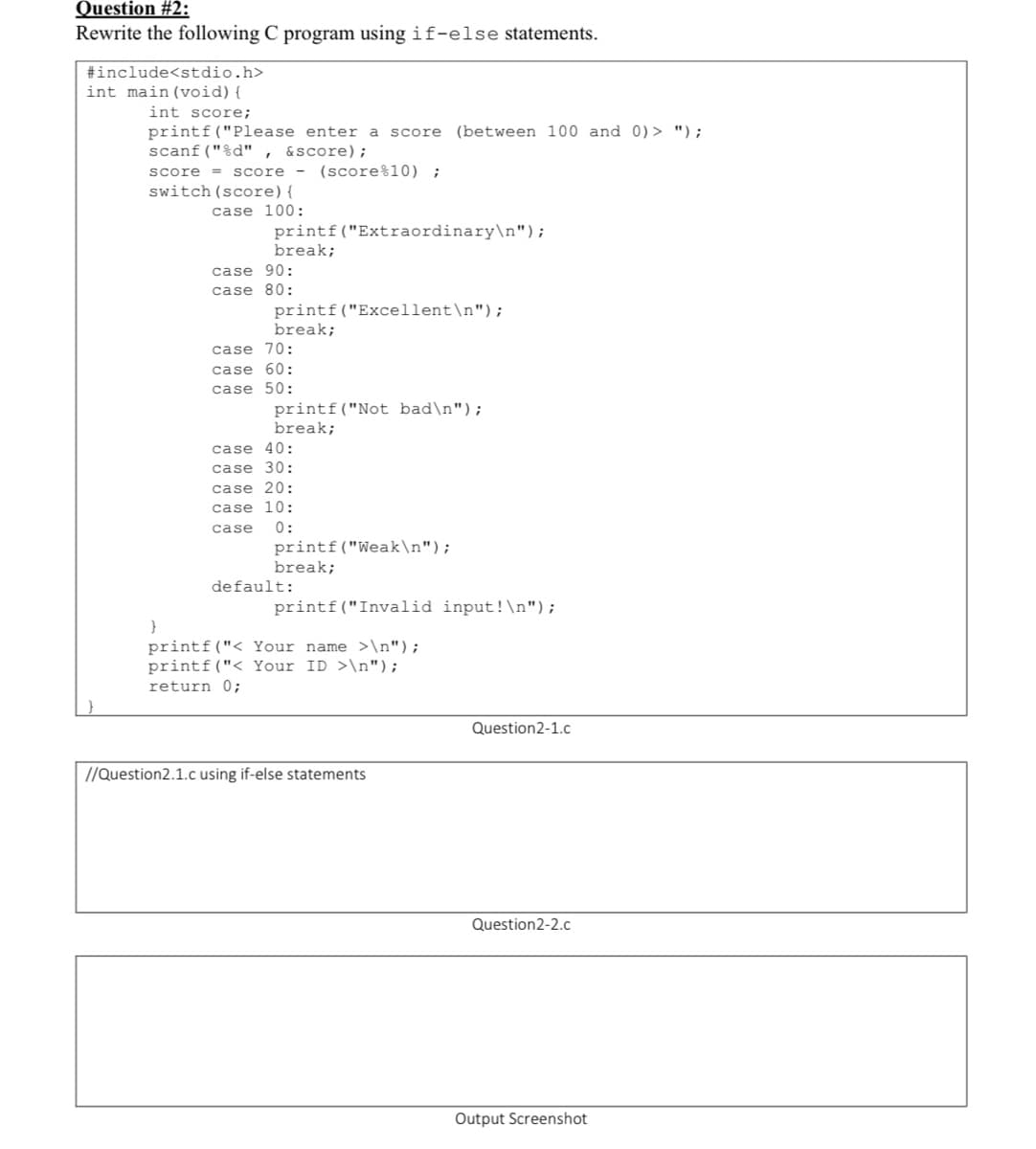 Question #2:
Rewrite the following C program using if-else statements.
#include<stdio.h>
int main (void){
int score;
printf("Please enter a score (between 100 and 0)> ");
scanf("%d" ,
&score);
- (score%10) ;
score = score
switch (score){
case 100:
printf("Extraordinary\n");
break;
case 90:
case 80:
printf("Excellent\n");
break;
case 70:
case 60:
case 50:
printf("Not bad\n");
break;
case 40:
case 30:
case 20:
case 10:
0:
printf("Weak\n");
break;
case
default:
printf("Invalid input!\n");
printf("< Your name >\n");
printf("< Your ID >\n");
return 0;
Question2-1.c
//Question2.1.c using if-else statements
Question2-2.c
Output Screenshot
