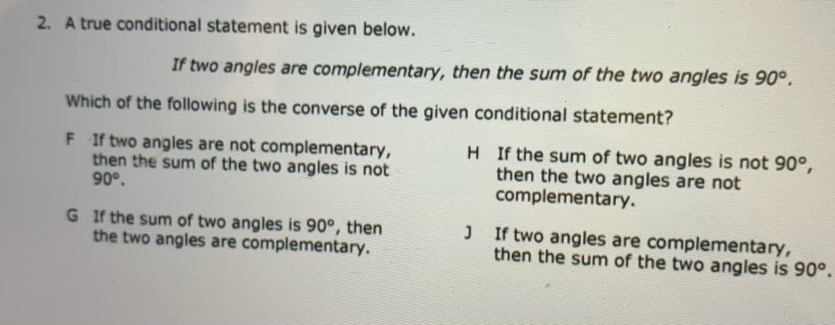 2. A true conditional statement is given below.
If two angles are complementary, then the sum of the two angles is 90°,
Which of the following is the converse of the given conditional statement?
F If two angles are not complementary,
then the sum of the two angles is not
90°.
H If the sum of two angles is not 90°,
then the two angles are not
complementary.
G If the sum of two angles is 90°, then
the two angles are complementary.
J If two angles are complementary,
then the sum of the two angles is 90°.
