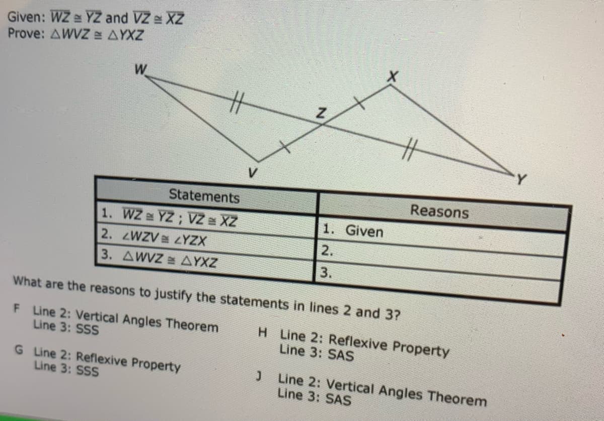 Given: WZ e YZ and VZ e XZ
Prove: AWVZ AYXZ
V
Statements
Reasons
1. WZ YZ; Z a XZ
2. zWZV LYZX
3. AWVZ AYXZ
1. Given
2.
3.
What are the reasons to justify the statements in lines 2 and 3?
F Line 2: Vertical Angles Theorem
Line 3: SSS
H Line 2: Reflexive Property
Line 3: SAS
G Line 2: Reflexive Property
Line 3: SSS
Line 2: Vertical Angles Theorem
Line 3: SAS
