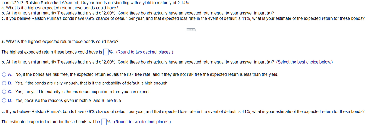 In mid-2012, Ralston Purina had AA-rated, 10-year bonds outstanding with a yield to maturity of 2.14%.
a. What is the highest expected return these bonds could have?
b. At the time, similar maturity Treasuries had a yield of 2.00%. Could these bonds actually have an expected return equal to your answer in part (a)?
c. If you believe Ralston Purina's bonds have 0.9% chance of default per year, and that expected loss rate in the event of default is 41%, what is your estimate of the expected return for these bonds?
C
a. What is the highest expected return these bonds could have?
The highest expected return these bonds could have is%. (Round to two decimal places.)
b. At the time, similar maturity Treasuries had a yield of 2.00%. Could these bonds actually have an expected return equal to your answer in part (a)? (Select the best choice below.)
O A. No, if the bonds are risk-free, the expected return equals the risk-free rate, and if they are not risk-free the expected return is less than the yield.
O B. Yes, if the bonds are risky enough, that is if the probability of default is high enough.
O C. Yes, the yield to maturity is the maximum expected return you can expect.
O D. Yes, because the reasons given in both A. and B. are true.
c. If you believe Ralston Purina's bonds have 0.9% chance of default per year, and that expected loss rate in the event of default is 41%, what is your estimate of the expected return for these bonds?
The estimated expected return for these bonds will be%. (Round to two decimal places.)