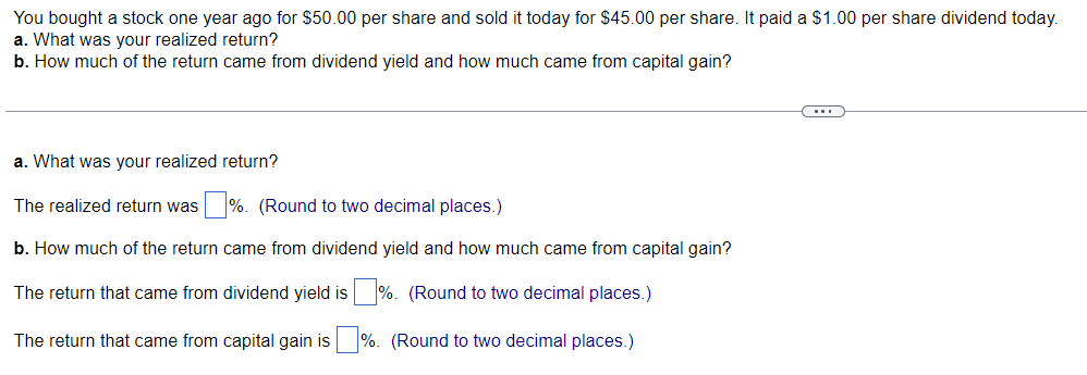 You bought a stock one year ago for $50.00 per share and sold it today for $45.00 per share. It paid a $1.00 per share dividend today.
a. What was your realized return?
b. How much of the return came from dividend yield and how much came from capital gain?
a. What was your realized return?
The realized return was%. (Round to two decimal places.)
b. How much of the return came from dividend yield and how much came from capital gain?
The return that came from dividend yield is%. (Round to two decimal places.)
The return that came from capital gain is %. (Round to two decimal places.)
C