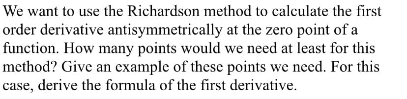 We want to use the Richardson method to calculate the first
order derivative antisymmetrically at the zero point of a
function. How many points would we need at least for this
method? Give an example of these points we need. For this
case, derive the formula of the first derivative.
