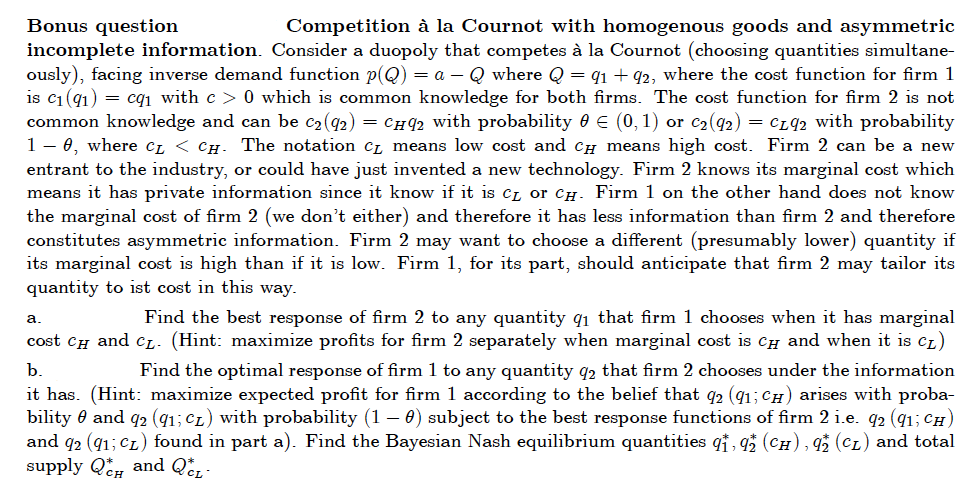 Bonus question
Competition à la Cournot with homogenous goods and asymmetric
incomplete information. Consider a duopoly that competes à la Cournot (choosing quantities simultane-
ously), facing inverse demand function p(Q) = a – Q where Q = q1 + 92, where the cost function for firm 1
is c1 (91) = cqı with c > 0 which is common knowledge for both firms. The cost function for firm 2 is not
common knowledge and can be c2(42) = Cí42 with probability 0 € (0, 1) or c2(92) = CL92 with probability
1- 0, where CL < CH- The notation Cz means low cost and CH means high cost. Firm 2 can be a new
entrant to the industry, or could have just invented a new technology. Firm 2 knows its marginal cost which
means it has private information since it know if it is Cz or CH. Firm 1 on the other hand does not know
the marginal cost of firm 2 (we don't either) and therefore it has less information than firm 2 and therefore
constitutes asymmetric information. Firm 2 may want to choose a different (presumably lower) quantity if
its marginal cost is high than if it is low. Firm 1, for its part, should anticipate that firm 2 may tailor its
quantity to ist cost in this way.
Find the best response of firm 2 to any quantity q1 that firm 1 chooses when it has marginal
cost cH and cL- (Hint: maximize profits for firm 2 separately when marginal cost is CH and when it is cL)
а.
b.
Find the optimal response of firm 1 to any quantity q2 that firm 2 chooses under the information
it has. (Hint: maximize expected profit for firm 1 according to the belief that q2 (q1; CH) arises with proba-
bility 0 and q2 (q1; Cz) with probability (1 – 0) subject to the best response functions of firm 2 i.e. q2 (91; CH)
and q2 (41; Cz) found in part a). Find the Bayesian Nash equilibrium quantities qt, q (CH), q (CL) and total
supply Q, and Që,-
