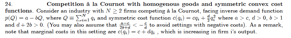 24.
Competition à la Cournot with homogenous goods and symmetric convex cost
functions. Consider an industry with N > 2 firms competing à la Cournot, facing inverse demand function
p(Q) = a – bQ, where Q = E1 9i and symmetric cost function c(q;) = cq; + q where a > c, d > 0, b > 1
and d+ 26 > 0. (You may also assume that < - to avoid settings with negative costs). As a remark,
note that marginal costs in this setting are c(qi) = c+ dq; , which is increasing in firm i's output.
26+d
