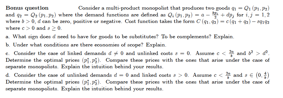 Bonus question
and q2 = Q2 (P1, P2) where the demand functions are defined as Qi (P1, P2) = a – P: + dp; for i, j = 1,2
where b > 0, d can be zero, positive or negative. Cost function takes the form C (q1, 92) = c(q1 + q2) – sq192
where c > 0 and s >0.
Consider a multi-product monopolist that produces two goods q1 = Q1 (P1, P2)
a. What sign does d need to have for goods to be substitutes? To be complements? Explain.
b. Under what conditions are there economies of scope? Explain.
c. Consider the case of linked demands d + 0 and unlinked costs s = 0. Assume c < 24 and 6? > d?.
Determine the optimal prices (pi, p3). Compare these prices with the ones that arise under the case of
separate monopolists. Explain the intuition behind your results.
d. Consider the case of unlinked demands d = 0 and linked costs s > 0. Assume c < 24 and s € (0, )
Determine the optimal prices (pi, p). Compare these prices with the ones that arise under the case of
separate monopolists. Explain the intuition behind your results.
