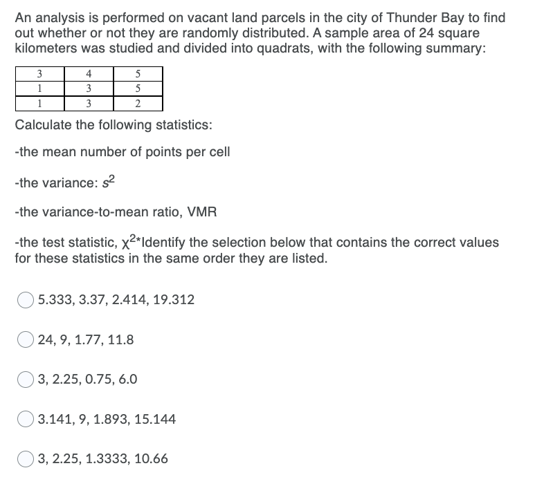 An analysis is performed on vacant land parcels in the city of Thunder Bay to find
out whether or not they are randomly distributed. A sample area of 24 square
kilometers was studied and divided into quadrats, with the following summary:
3
4
5
1
3
3
2
Calculate the following statistics:
-the mean number of points per cell
-the variance: s²
-the variance-to-mean ratio, VMR
-the test statistic, x2*Identify the selection below that contains the correct values
for these statistics in the same order they are listed.
5.333, 3.37, 2.414, 19.312
24, 9, 1.77, 11.8
3, 2.25, 0.75, 6.0
3.141, 9, 1.893, 15.144
3, 2.25, 1.3333, 10.66
