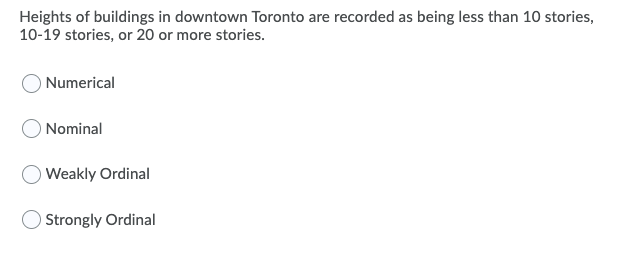 Heights of buildings in downtown Toronto are recorded as being less than 10 stories,
10-19 stories, or 20 or more stories.
Numerical
Nominal
Weakly Ordinal
OStrongly Ordinal
