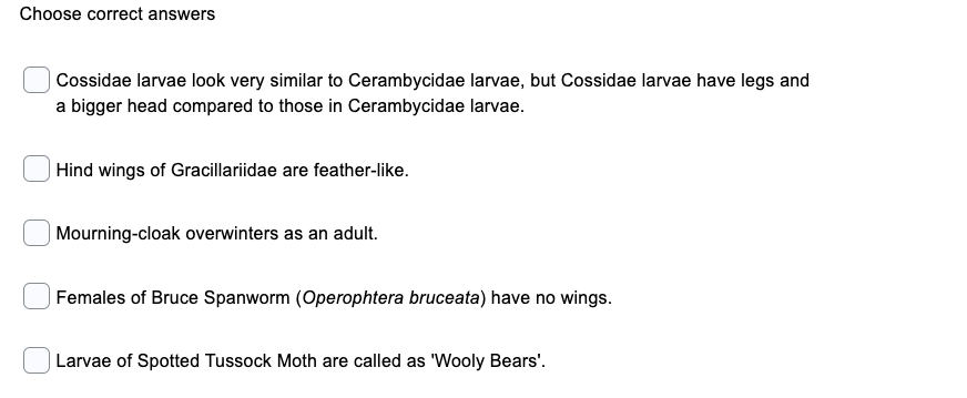 Choose correct answers
| Cossidae larvae look very similar to Cerambycidae larvae, but Cossidae larvae have legs and
a bigger head compared to those in Cerambycidae larvae.
| Hind wings of Gracillariidae are feather-like.
Mourning-cloak overwinters as an adult.
| Females of Bruce Spanworm (Operophtera bruceata) have no wings.
Larvae of Spotted Tussock Moth are called as 'Wooly Bears'.
