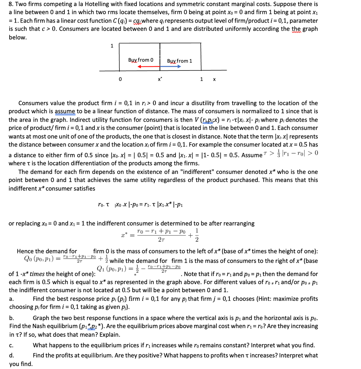 8. Two firms competing a la Hotelling with fixed locations and symmetric constant marginal costs. Suppose there is
a line between 0 and 1 in which two rms locate themselves, firm 0 being at point xo = 0 and firm 1 being at point x1
= 1. Each firm has a linear cost function C (q.) = cq.where q.represents output level of firm/product i = 0,1, parameter
is such that c > 0. Consumers are located between 0 and 1 and are distributed uniformly according the the graph
%3D
below.
1
Вyyx from 0
Buy from 1
x*
1
Consumers value the product firm i = 0,1 in r¡ > 0 and incur a disutility from travelling to the location of the
product which is assume to be a linear function of distance. The mass of consumers is normalized to 1 since that is
the area in the graph. Indirect utility function for consumers is then V (rip;x) = ri -t|Xj. X|- p; where p; denotes the
price of product/ firm i = 0,1 and x is the consumer (point) that is located in the line between 0 and 1. Each consumer
wants at most one unit of one of the products, the one that is closest in distance. Note that the term |x;.x| represents
the distance between consumer x and the location x; of firm i = 0,1. For example the consumer located at x = 0.5 has
a distance to either firm of 0.5 since |xo- x| = | 0.5| = 0.5 and |x1. x| = |1- 0.5| = 0.5. Assume > 3 r1 – ro| > 0
where t is the location differentiation of the products among the firms.
The demand for each firm depends on the existence of an "indifferent" consumer denoted x* who is the one
point between 0 and 1 that achieves the same utility regardless of the product purchased. This means that this
indifferent x* consumer satisfies
ro. T Xo -x |-po = r1. T |x1.x* |-p1
or replacing xo = 0 and x1 = 1 the indifferent consumer is determined to be after rearranging
ro – ri +P1 – Po
1
27
2
Hence the demand for
firm 0 is the mass of consumers to the left of x* (base of x* times the height of one):
Qo (Po, P1)
ro-ri+P1¬PO
2т
+ž while the demand for firm 1 is the mass of consumers to the right of x* (base
Q1 (Po,P1)
r0-r1+P1-Po
2т
of 1 -x* times the height of one):
each firm is 0.5 which is equal to x* as represented in the graph above. For different values of ro + r1 and/or po + P1
the indifferent consumer is not located at 0.5 but will be a point between 0 and 1.
. Note that if ro = r1 and po = pi then the demand for
а.
Find the best response price p; (p;) firm i = 0,1 for any p; that firm j = 0,1 chooses (Hint: maximize profits
choosing pifor firm i = 0,1 taking as given p;).
b.
Graph the two best response functions in a space where the vertical axis is pi and the horizontal axis is po.
Find the Nash equilibrium (pı*p2*). Are the equilibrium prices above marginal cost when r1 = ro? Are they increasing
in t? If so, what does that mean? Explain.
С.
What happens to the equilibrium prices if r1 increases while ro remains constant? Interpret what you find.
d.
Find the profits at equilibrium. Are they positive? What happens to profits when t increases? Interpret what
you find.
