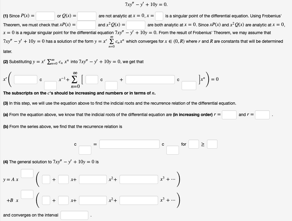 7xy" – y + 10y = 0.
(1) Since P(x) =
or Q(x) =
are not analytic at x = 0, x =
is a singular point of the differential equation. Using Frobenius'
Theorem, we must check that xP(x) =
and x? Q(x) =
are both analytic at x = 0. Since xP(x) and x Q(x) are analytic at x = 0,
x = 0 is a regular singular point for the differential equation 7xy" – v + 10y = 0. From the result of Frobenius' Theorem, we may assume that
7xy" – y + 10y = 0 has a solution of the form y = x" > Cnx" which converges for x E (0, R) where
and R are constants that will be determined
n=0
later.
(2) Substituting y = x" , Cn x" into 7xy" – y + 10y = 0, we get that
00
x-l+
= 0
n=0
The subscripts on the c's should be increasing and numbers or in terms of n.
(3) In this step, we will use the equation above to find the indicial roots and the recurrence relation of the differential equation.
(a) From the equation above, we know that the indicial roots of the differential equation are (in increasing order) r =
and r =
(b) From the series above, we find that the recurrence relation is
for
%3D
(4) The general solution to 7xy" – y + 10y = 0 is
y = Ax
x2+
3 + ...
x+
+В х
x²+
x + ...
+
x+
and converges on the interval
