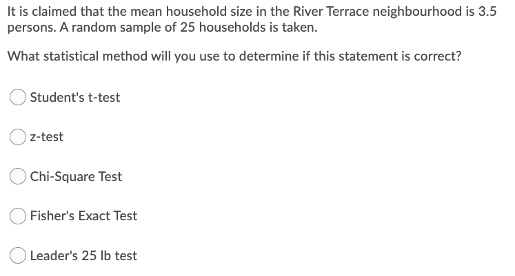 It is claimed that the mean household size in the River Terrace neighbourhood is 3.5
persons. A random sample of 25 households is taken.
What statistical method will you use to determine if this statement is correct?
Student's t-test
z-test
Chi-Square Test
Fisher's Exact Test
Leader's 25 lb test
