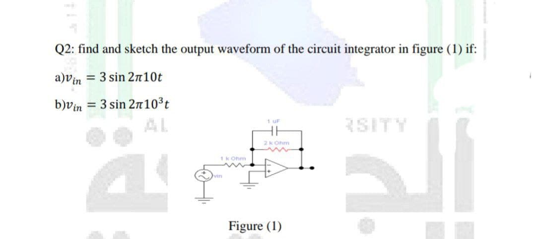 Q2: find and sketch the output waveform of the circuit integrator in figure (1) if:
a)vin
= 3 sin 2n10t
b)vin = 3 sin 210³t
AL
%3D
RSITY
1 uF
2k Ohm
1k Ohm
vin
Figure (1)
