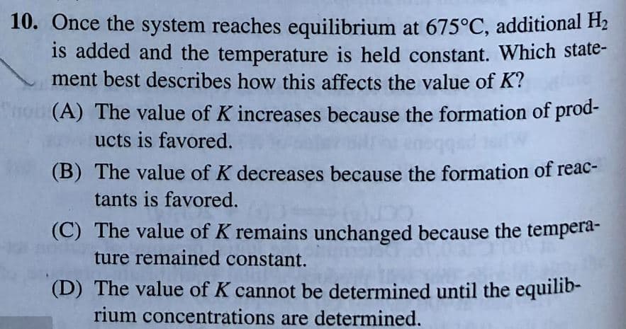 10. Once the system reaches equilibrium at 675°C, additional H2
is added and the temperature is held constant. Which state-
ment best describes how this affects the value of K?
trou (A) The value of K increases because the formation of prod-
ucts is favored.
(B) The value of K decreases because the formation of reac-
tants is favored.
(C) The value of K remains unchanged because the tempera-
ture remained constant.
(D) The value of K cannot be determined until the equilib-
rium concentrations are determined.
