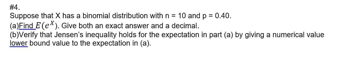 #4.
Suppose that X has a binomial distribution with n = 10 and p = 0.40.
(a)Find E (e*). Give both an exact answer and a decimal.
(b)Verify that Jensen's inequality holds for the expectation in part (a) by giving a numerical value
lower bound value to the expectation in (a).
