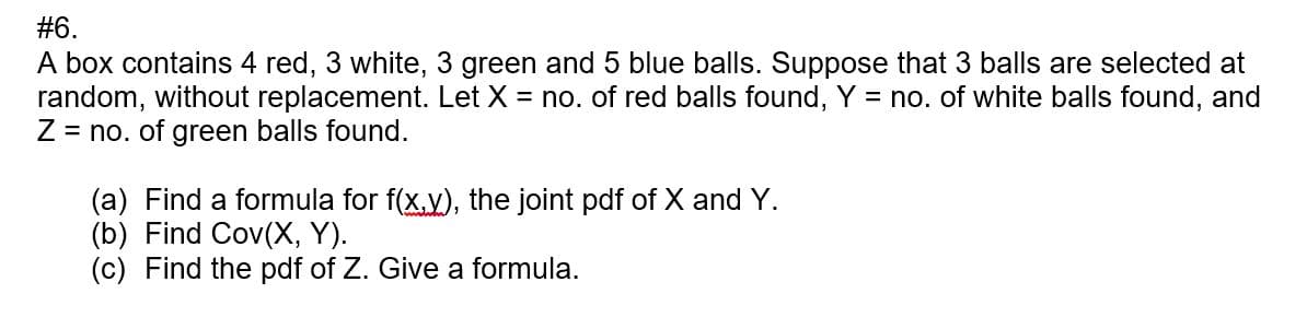 #6.
A box contains 4 red, 3 white, 3 green and 5 blue balls. Suppose that 3 balls are selected at
random, without replacement. Let X = no. of red balls found, Y = no. of white balls found, and
Z = no. of green balls found.
(a) Find a formula for f(x,y), the joint pdf of X and Y.
(b) Find Cov(X, Y).
(c) Find the pdf of Z. Give a formula.
