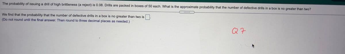 The probability of issuing a drill of high brittleness (a reject) is 0.08. Drills are packed in boxes of 50 each. What is the approximate probability that the number of defective drills in a box is no greater than two?
We find that the probability that the number of defective drills in a box is no greater than two is
(Do not round until the final answer. Then round to three decimal places as needed.)
Q7

