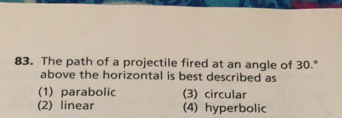 83. The path of a projectile fired at an angle of 30.°
above the horizontal is best described as
(1) parabolic
(2) linear
(3) circular
(4) hyperbolic
