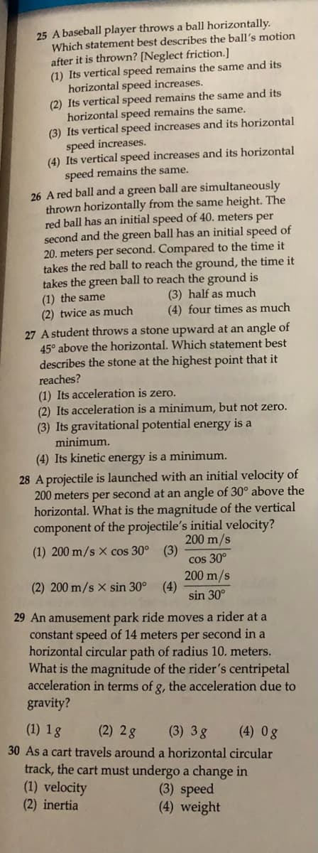 25 A baseball player throws a ball horizontally.
Which statement best describes the ball's motion
after it is thrown? [Neglect friction.]
(1) Its vertical speed remains the same and its
horizontal speed increases.
(2) Its vertical speed remains the same and its
horizontal speed remains the same.
(3) Its vertical speed increases and its horizontal
speed increases.
(4) Its vertical speed increases and its horizontal
speed remains the same.
26 A red ball and a green ball are simultaneously
thrown horizontally from the same height. The
red ball has an initial speed of 40. meters per
second and the green ball has an initial speed of
20. meters per second. Compared to the time it
takes the red ball to reach the ground, the time it
takes the green ball to reach the ground is
(3) half as much
(4) four times as much
(1) the same
(2) twice as much
27 A student throws a stone upward
45° above the horizontal. Which statement best
describes the stone at the highest point that it
an angle of
reaches?
(1) Its acceleration is zero.
(2) Its acceleration is a minimum, but not zero.
(3) Its gravitational potential energy is a
minimum.
(4) Its kinetic energy is a minimum.
28 A projectile is launched with an initial velocity of
200 meters per second at an angle of 30° above the
horizontal. What is the magnitude of the vertical
component of the projectile's initial velocity?
200 m/s
(1) 200 m/s x cos 30° (3)
cos 30°
200 m/s
(4)
sin 30°
(2) 200 m/s x sin 30°
29 An amusement park ride moves a rider at a
constant speed of 14 meters per second in a
horizontal circular path of radius 10. meters.
What is the magnitude of the rider's centripetal
acceleration in terms of g, the acceleration due to
gravity?
8.
(1) 1g
(2) 2g
30 As a cart travels around a horizontal circular
(3) 3g
(4) 0g
track, the cart must undergo a change in
(1) velocity
(2) inertia
(3) speed
(4) weight
