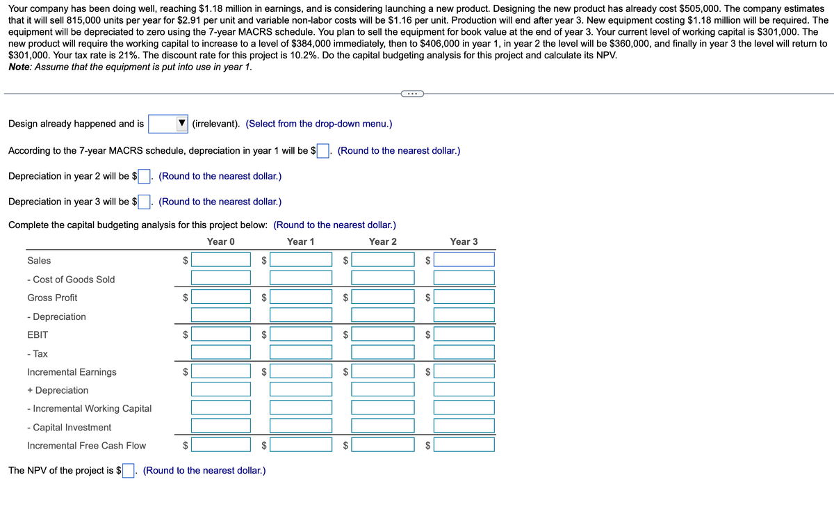 Your company has been doing well, reaching $1.18 million in earnings, and is considering launching a new product. Designing the new product has already cost $505,000. The company estimates
that it will sell 815,000 units per year for $2.91 per unit and variable non-labor costs will be $1.16 per unit. Production will end after year 3. New equipment costing $1.18 million will be required. The
equipment will be depreciated to zero using the 7-year MACRS schedule. You plan to sell the equipment for book value at the end of year 3. Your current level of working capital is $301,000. The
new product will require the working capital to increase to a level of $384,000 immediately, then to $406,000 in year 1, in year 2 the level will be $360,000, and finally in year 3 the level will return to
$301,000. Your tax rate is 21%. The discount rate for this project is 10.2%. Do the capital budgeting analysis for this project and calculate its NPV.
Note: Assume that the equipment is put into use in year 1.
Design already happened and is
According to the 7-year MACRS schedule, depreciation in year 1 will be $
Depreciation in year 2 will be $
(Round to the nearest dollar.)
Depreciation in year 3 will be $
(Round to the nearest dollar.)
Complete the capital budgeting analysis for this project below: (Round to the nearest dollar.)
Year 0
Year 1
Year 2
Sales
- Cost of Goods Sold
Gross Profit
- Depreciation
EBIT
- Tax
Incremental Earnings
+ Depreciation
- Incremental Working Capital
- Capital Investment
Incremental Free Cash Flow
The NPV of the project is $
$
$
$
$
(irrelevant). (Select from the drop-down menu.)
$
$
6A
EA
6
GA
(Round to the nearest dollar.)
(Round to the nearest dollar.)
GA
6A
GA
GA
GA
60
$
GA
$
CA
Year 3