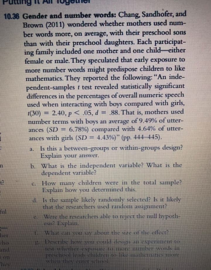 ting
10.36 Gender and number words: Chang, Sandhofer, and
Brown (2011) wondered whether mothers used num-
ber words more, on average, with their preschool sons
than with their preschool daughters. Each participat-
ing family included one mother and one child-either
female or male. They speculated that early exposure to
more number words might predispose children to like
mathematics. They reported the following: "An inde-
pendent-samples t test revealed statistically significant
differences in the percentages of overall numeric speech
used when interacting with boys compared with girls,
(30) = 2.40, p<.05, d = .88. That is, mothers used
number terms with boys an average of 9.49% of utter-
6.78%) compared with 4.64% of utter-
ances (SD
ances with girls (SD = 4.43%)" (pp. 444-445).
Is this a between-groups or within-groups design?
Explain your answer.
b. What is the independent variable? What is the
dependent variable?
c. How many children were in the total sample?
Explain how you determined this.
d. Is the sample likely randomly selected? Is it likely
that the researchers used random assigument?
ful
Were the researchers able to reject the null hypoth-
EN? Explain.
Whit can vOLE SAN about the size of the effect?
her
ho
nd
Desribe how vHLCOuld design an Experiment to
test hether exposurc to more number wods in
preschool leds children to like matbematics ore
Mhen they ererischool
し
