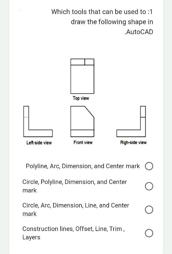 Which tools that can be used to :1
draw the following shape in
.AutoCAD
Left-side view
Top view
Front view
IL
Righ-side view
Polyline, Arc, Dimension, and Center mark O
Circle, Polyline, Dimension, and Center
mark
O
Circle, Arc, Dimension, Line, and Center
mark
Construction lines, Offset, Line, Trim,
Layers
O
O