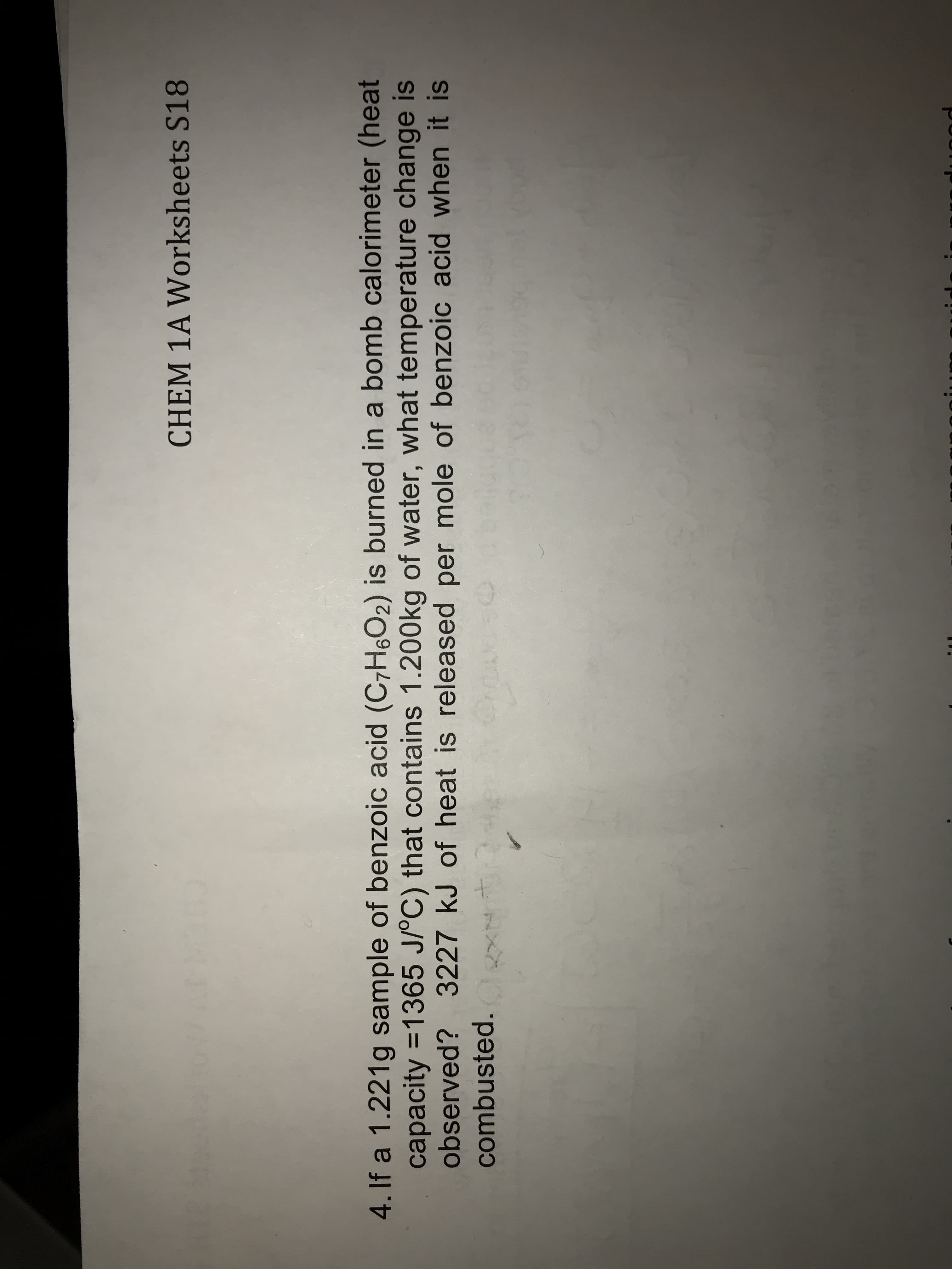 CHEM 1A Worksheets S18
4. If a 1.221g sample of benzoic acid (C7H602) is burned in a bomb calorimeter (heat
capacity 1365 J/PC) that contains 1.200kg of water, what temperature change is
observed? 3227 kJ of heat is released per mole of benzoic acid when it is
combusted.
