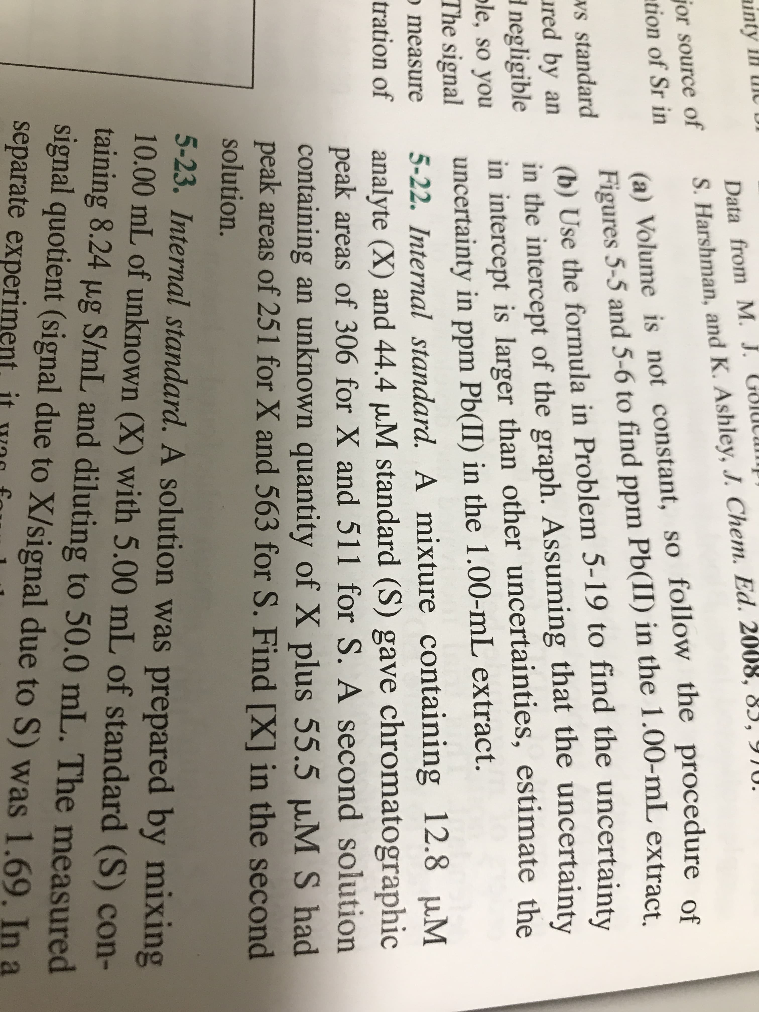 ainty ill Ul
Gol
Data from M. J. GOIUCU
S. Harshman, and K. Ashley, J. Chem. Ed. 2008, 83, YJU.
jor source of
tion of Sr in
(a) Volume is not constant, so follow the procedure of
Figures 5-5 and 5-6 to find ppm Pb(II) in the 1.00-mL extract
(b) Use the formula in Problem 5-19 to find the uncertainty
in the intercept of the graph. Assuming that the uncertainty
in intercept is larger than other uncertainties, estimate the
uncertainty in ppm Pb(II) in the 1.00-mL extract.
5-22. Internal standard. A mixture containing 12.8 uM
analyte (X) and 44.4 µM standard (S) gave chromatographic
peak areas of 306 for X and 511 for S. A second solution
containing an unknown quantity of X plus 55.5 µM S had
peak areas of 251 for X and 563 for S. Find [X] in the second
ws standard
ured by an
1 negligible
ple, so you
The signal
o measure
tration of
solution.
5-23. Internal standard. A solution was prepared by mixing
10.00 mL of unknown (X) with 5.00 mL of standard (S) con-
taining 8.24 µg S/mL and diluting to 50.0 mL. The measured
signal quotient (signal due to X/signal due to S) was 1.69. In a
separate experiment it
