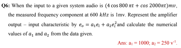 Q6: When the input to a given system audio is (4 cos 800 at + cos 2000nt)mv,
the measured frequency component at 600 kHz is Imv. Represent the amplifier
output – input characteristic by e, = aje; + aze?and calculate the numerical
values of a, and az from the data given.
Ans: aj = 1000; a2 = 250 v-'.
