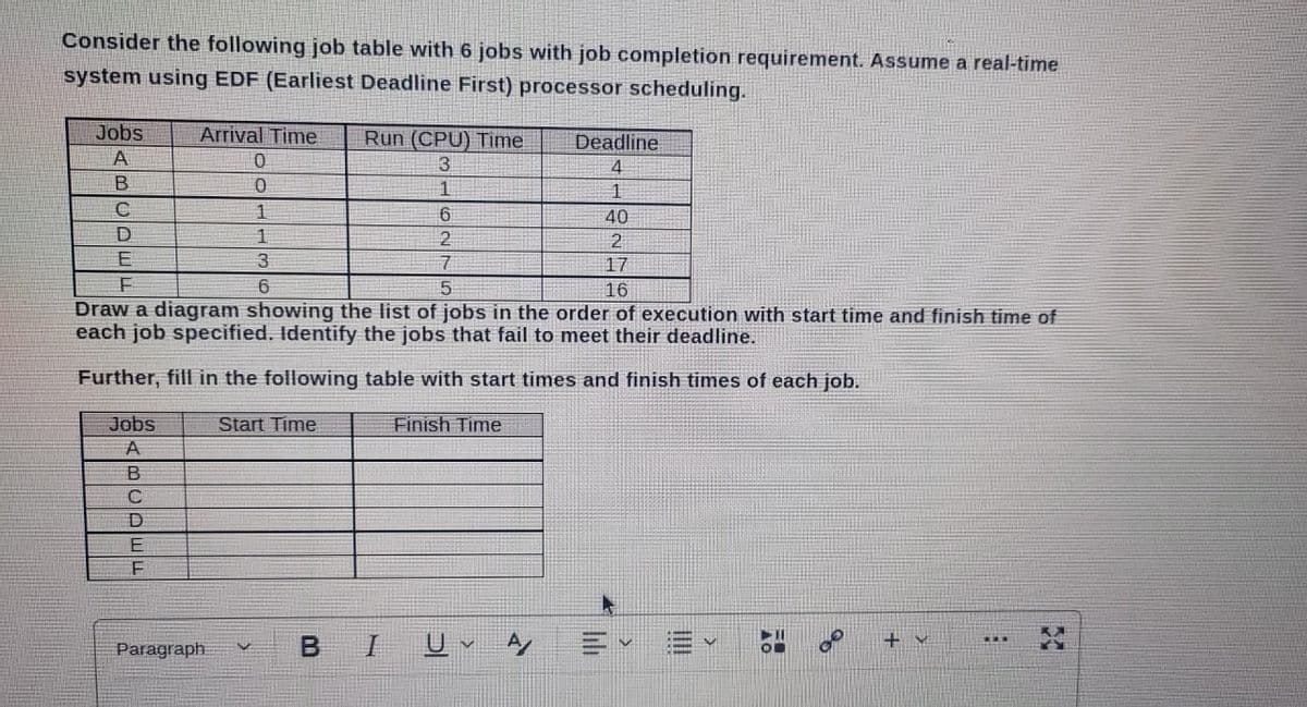 Consider the following job table with 6 jobs with job completion requirement. Assume a real-time
system using EDF (Earliest Deadline First) processor scheduling.
Jobs
A
B
C
D
E
F
Deadline
4
1
40
2
17
16
Draw a diagram showing the list of jobs in the order of execution with start time and finish time of
each job specified. Identify the jobs that fail to meet their deadline.
Further, fill in the following table with start times and finish times of each job.
Jobs
A
C
D
Arrival Time
0
0
1
1
3
6
E
F
Paragraph
Start Time
00
Run (CPU) Time
3
1
B I
6
2
7
5
Finish Time
U✓ A
44
FO
+M