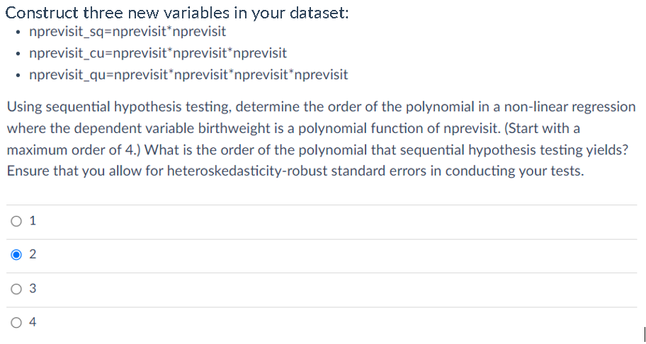 Construct three new variables in your dataset:
nprevisit_sq=nprevisit*nprevisit
• nprevisit_cu=nprevisit*nprevisit*nprevisit
• nprevisit_qu=nprevisit*nprevisit*nprevisit*nprevisit
Using sequential hypothesis testing, determine the order of the polynomial in a non-linear regression
where the dependent variable birthweight is a polynomial function of nprevisit. (Start with a
maximum order of 4.) What is the order of the polynomial that sequential hypothesis testing yields?
Ensure that you allow for heteroskedasticity-robust standard errors in conducting your tests.
O 1
O 3
O 4
