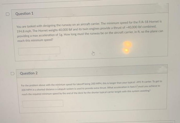 Question 1
You are tasked with designing the runway on an aircraft carrier. The minimum speed for the F/A-18 Hornet is
194.8 mph. The Hornet weighs 40,000 Ibf and its twin engines provide a thrust of -40,000 lbf combined,
providing a max acceleration of 1g. How long must the runway be on the aircraft carrier, in ft, so the plane can
reach this minimum speed?
Question 2
For the problem above with the minimum speed for takeoff being 200 MPH, this is longer than your typical-491 ft carrier. To get to
200 MPH in a shorted distance a catapult system is used to provide extra thrust. What acceleration in feet/s must you achieve to
reach the required minimum speed by the end of the deck for the shorter typical carrier length with this system assisting?
