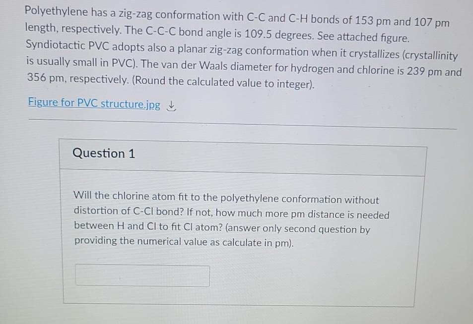 Polyethylene has a zig-zag conformation with C-C and C-H bonds of 153 pm and 107 pm
length, respectively. The C-C-C bond angle is 109.5 degrees. See attached figure.
Syndiotactic PVC adopts also a planar zig-zag conformation when it crystallizes (crystallinity
is usually small in PVC). The van der Waals diameter for hydrogen and chlorine is 239 pm and
356 pm, respectively. (Round the calculated value to integer).
Figure for PVC structure.jpg
Question 1
Will the chlorine atom fit to the polyethylene conformation without
distortion of C-CI bond? If not, how much more pm distance is needed
between H and Cl to fit Cl atom? (answer only second question by
providing the numerical value as calculate in pm).
