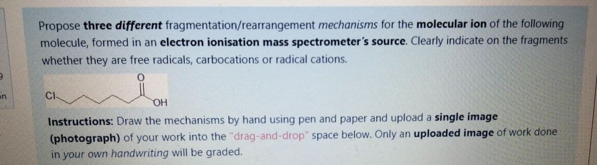 Propose three different fragmentation/rearrangement mechanisms for the molecular ion of the following
molecule, formed in an electron ionisation mass spectrometer's source. Clearly indicate on the fragments
whether they are free radicals, carbocations or radical cations.
CI-
OH
Instructions: Draw the mechanisms by hand using pen and paper and upload a single image
(photograph) of your work into the "drag-and-drop" space below. Only an uploaded image of work done
in your own handwriting will be graded.
