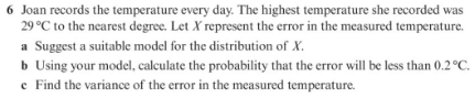 6 Joan records the temperature every day. The highest temperature she recorded was
29 °C to the nearest degree. Let X represent the error in the measured temperature.
a Suggest a suitable model for the distribution of X.
b Using your model, calculate the probability that the error will be less than 0.2°C.
e Find the variance of the error in the measured temperature.
