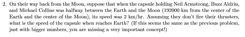 2. On their way back from the Moon, suppose that when the capsule holding Neil Armstrong, Buzz Aldrin,
and Michael Collins was halfway between the Earth and the Moon (192000 km from the center of the
Earth and the center of the Moon), its speed was 2 km/hr. Assuming they don't fire their thrusters,
what is the speced of the capsule when reaches Earth? (If this seems the same as the previous problem,
just with bigger numbers, you are missing a very important concept!)
