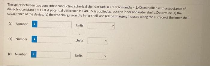 The space between two concentric conducting spherical shells of radii b= 1.80 cm and a = 1.40 cm is filled with a substance of
dielectric constant K- 17.0. A potential difference V = 48.0 V is applied across the inner and outer shells. Determine (a) the
capacitance of the device, (b) the free charge q on the inner shell, and (c) the charge q induced along the surface of the inner shell.
(a) Number
Units
(b) Number
Units
(c) Number
Units
