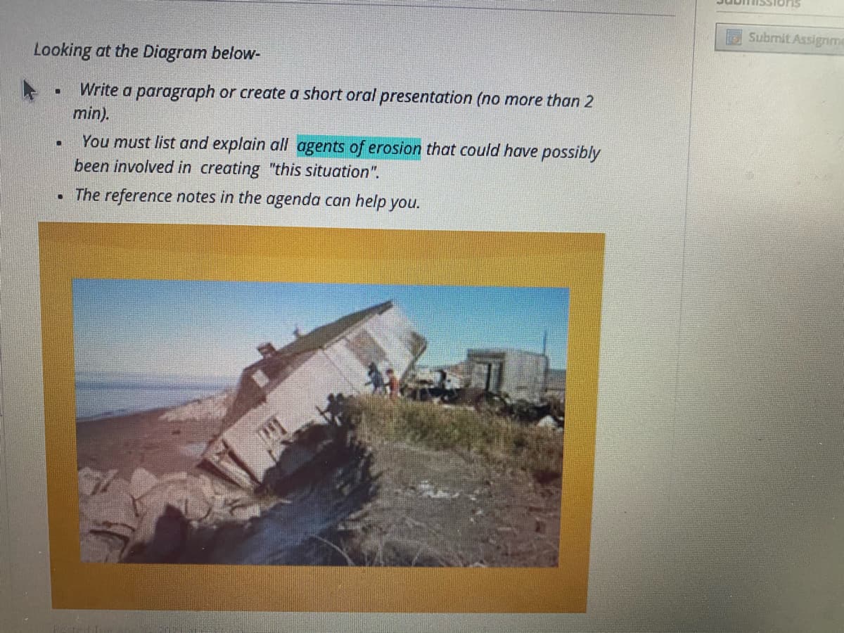 ESubrnit Assignme
Looking at the Diagram below-
Write a paragraph or create a short oral presentation (no more than 2
min).
You must list and explain all agents of erosion that could have possibly
been involved in creating "this situation".
• The reference notes in the agenda can help you.
