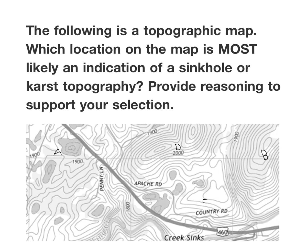 The following is a topographic map.
Which location on the map is MOST
likely an indication of a sinkhole or
karst topography? Provide reasoning to
support your selection.
1900
D.
2000
1900
1900
APACHE RD
COUNTRY RD
460
Creek Sinks
006
NTANN
