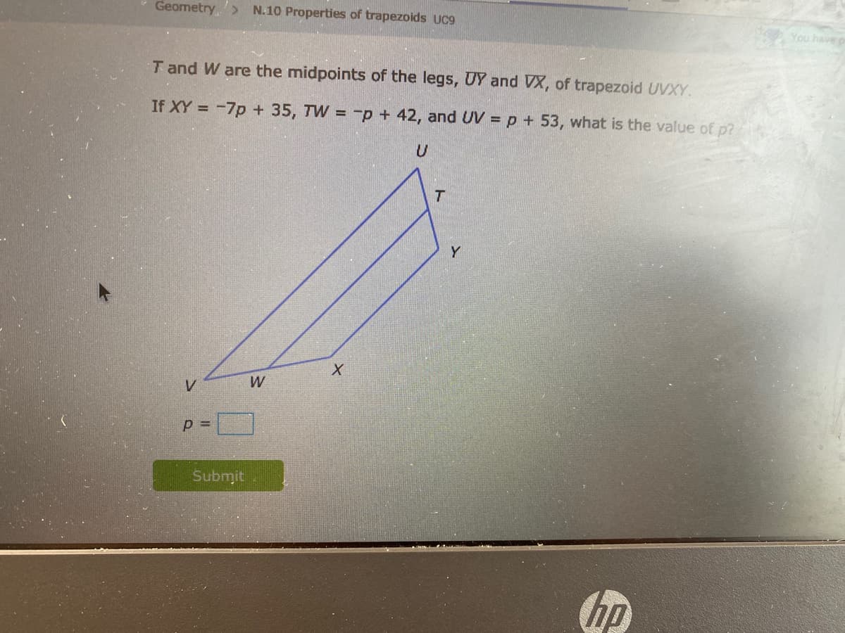 Geometry,> N.10 Properties of trapezoids UC9
You havep
T and W are the midpoints of the legs, UY and VX, of trapezoid UVXY.
If XY = -7p + 35, TW = -p + 42, and UV = p + 53, what is the value of p?
Y
W
p =
Submit
hp
