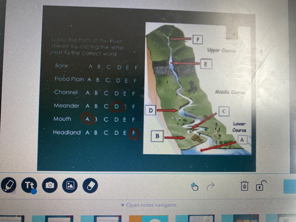 Lobel the Parts of the River
stream by circling the letter
.next to the correct word
Upper Course
Bạnk
АВ С D E F
Flood Plain A B
CDEF
.Channel
А В
Middle Course
CDEF
Meander
А В
CD F
D.
Mouth
A 3
CDEF
Lower
Course
Headland A B CDE F
A
Tt
▼ Open notes navigator
