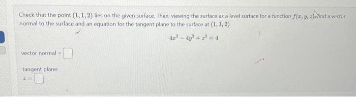 Check that the point (1,1,2) lies on the given surface. Then, viewing the surface as a level surface for a function f(z,y, 2)ind a vector
normal to the surface and an equation for the tangent plane to the surface at (1, 1, 2).
42²-4y²+²=4
vector normal =
tangent plane:
Z=