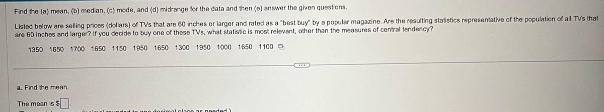 Find the (a) mean, (b) median, (c) mode, and (d) midrange for the data and then (e) answer the given questions.
Listed below are selling prices (dollars) of TVs that are 60 inches or larger and rated as a "best buy" by a popular magazine. Are the resulting statistics representative of the population of all TVs that
are 60 inches and larger? If you decide to buy one of these TVs, what statistic is most relevant, other than the measures of central tendency?
1350 1650 1700 1650 1150 1950 1650 1300 1950 1000 1650 1100
a. Find the mean..
The mean is $
ano docimal place as needed)