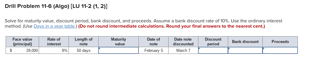 Drill Problem 11-6 (Algo) [LU 11-2 (1, 2)]
Solve for maturity value, discount period, bank discount, and proceeds. Assume a bank discount rate of 10%. Use the ordinary interest
method. (Use Days in a year table.) (Do not round intermediate calculations. Round your final answers to the nearest cent.)
Face value
(principal)
$
29,000
Rate of
interest
8%
Length of
note
50 days
Maturity
value
Date of
note
February 5
Date note
discounted
March 7
Discount
period
Bank discount
Proceeds