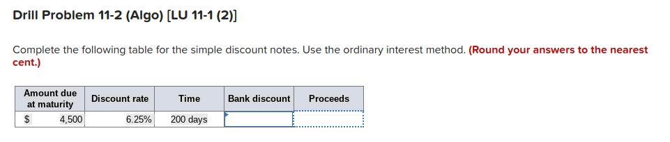 Drill Problem 11-2 (Algo) [LU 11-1 (2)]
Complete the following table for the simple discount notes. Use the ordinary interest method. (Round your answers to the nearest
cent.)
Amount due
at maturity
$
4,500
Discount rate
6.25%
Time
200 days
Bank discount
Proceeds