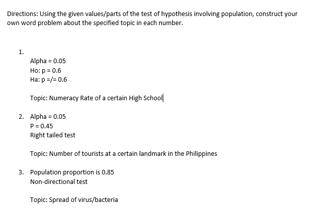 Directions: Using the given values/parts of the test of hypothesis involving population, construct your
own word problem about the specified topic in each number.
1.
Alpha= 0.05
Ho: p = 0.6
Ha: p=/= 0.6
Topic: Numeracy Rate of a certain High School
2. Alpha=0.05
P = 0.45
Right tailed test
Topic: Number of tourists at a certain landmark in the Philippines
3. Population proportion is 0.85
Non-directional test
Topic: Spread of virus/bacteria