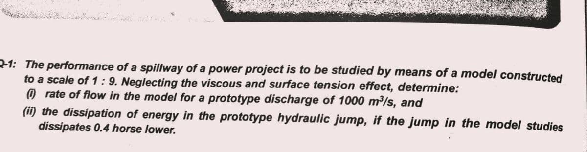 21: The performance of a spillway of a power project is to be studied by means of a model constructed
to a scale of 1 : 9. Neglecting the viscous and surface tension effect, determine:
O rate of flow in the model for a prototype discharge of 1000 m³/s, and
(ii) the dissipation of energy in the prototype hydraulic jump, if the jump in the model studies
dissipates 0.4 horse lower.
