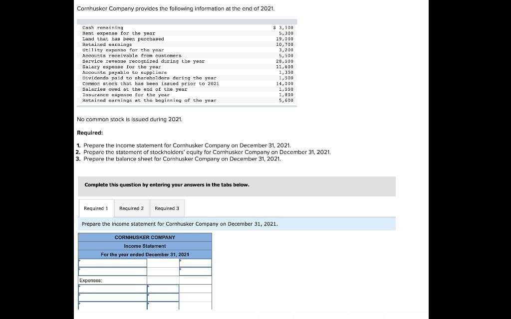 Cornhusker Company provides the following information at the end of 2021.
Cash remaining
Rent expense for the year
Land that has been purchased
Retained earnings
Utility expense for the year
Accounts receivable from customers.
Service revenue recognized during the year.
Salary expense for the year
Accounts payable to suppliers
Dividends paid to shareholders during the year
Common stock that has been issued prior to 2021
Salaries owed at the end of the year
Insurance expense for the year
Retained earnings at the beginning of the year
No common stock is issued during 2021.
Complete this question by entering your answers in the tabs below.
$ 3,100
5,300
19,000
10,700
3,200
5,500
28,500
11,600
1,350
1,500
14,000
1,550
Required:
1. Prepare the income statement for Cornhusker Company on December 31, 2021.
2. Prepare the statement of stockholders' equity for Cornhusker Company on December 31, 2021.
3. Prepare the balance sheet for Cornhusker Company on December 31, 2021.
Required 1
Required 2 Required 3
Prepare the income statement for Cornhusker Company on December 31, 2021.
CORNHUSKER COMPANY
Income Statement
For the year ended December 31, 2021
Expenses:
1,800
5,600